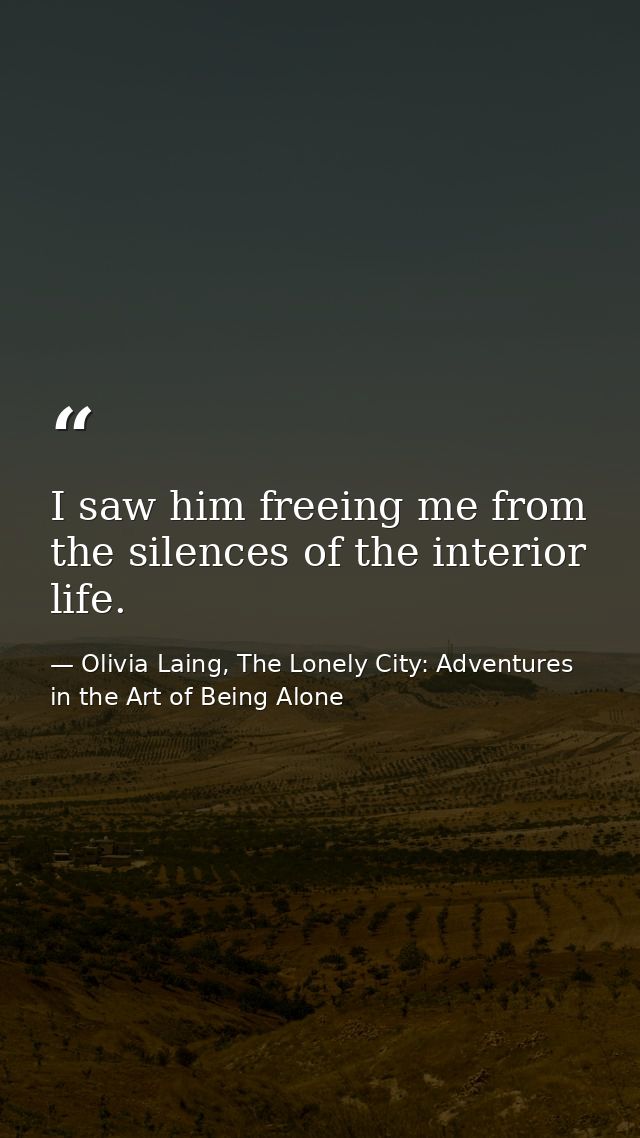 I saw him freeing me from the silences of the interior life. — Olivia Laing, The Lonely City: Adventures in the Art of Being Alone