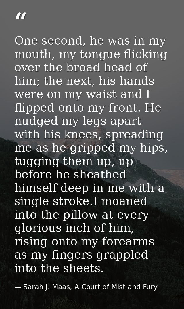 One second, he was in my mouth, my tongue flicking over the broad head of him; the next, his hands were on my waist and  — Sarah J. Maas, A Court of Mist and Fury