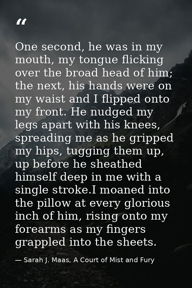 One second, he was in my mouth, my tongue flicking over the broad head of him; the next, his hands were on my waist and  — Sarah J. Maas, A Court of Mist and Fury