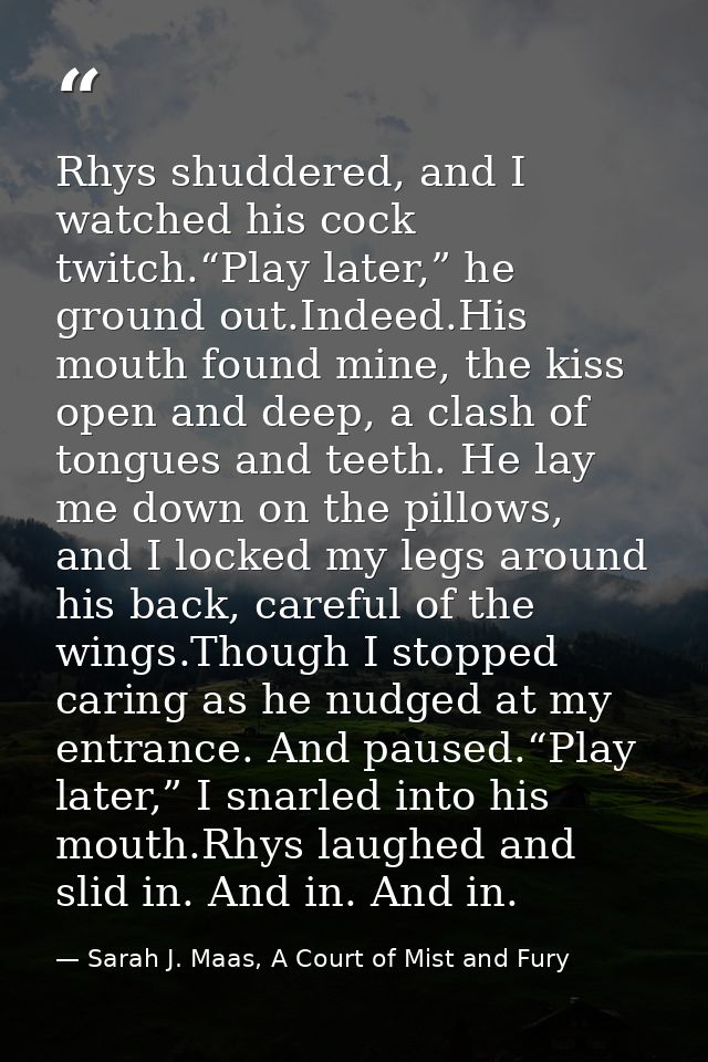 Rhys shuddered, and I watched his cock twitch.“Play later,” he ground out.Indeed.His mouth found mine, the kiss open and — Sarah J. Maas, A Court of Mist and Fury