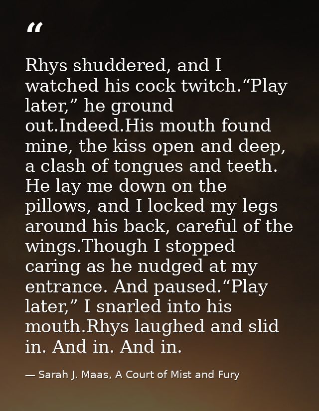 Rhys shuddered, and I watched his cock twitch.“Play later,” he ground out.Indeed.His mouth found mine, the kiss open and — Sarah J. Maas, A Court of Mist and Fury