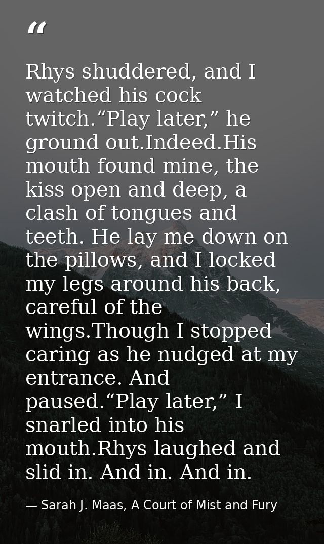 Rhys shuddered, and I watched his cock twitch.“Play later,” he ground out.Indeed.His mouth found mine, the kiss open and — Sarah J. Maas, A Court of Mist and Fury