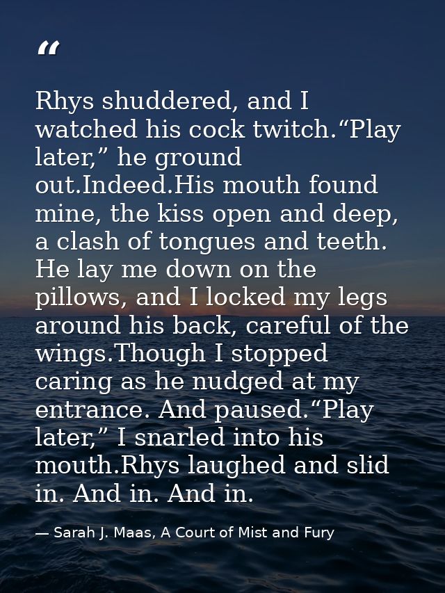 Rhys shuddered, and I watched his cock twitch.“Play later,” he ground out.Indeed.His mouth found mine, the kiss open and — Sarah J. Maas, A Court of Mist and Fury