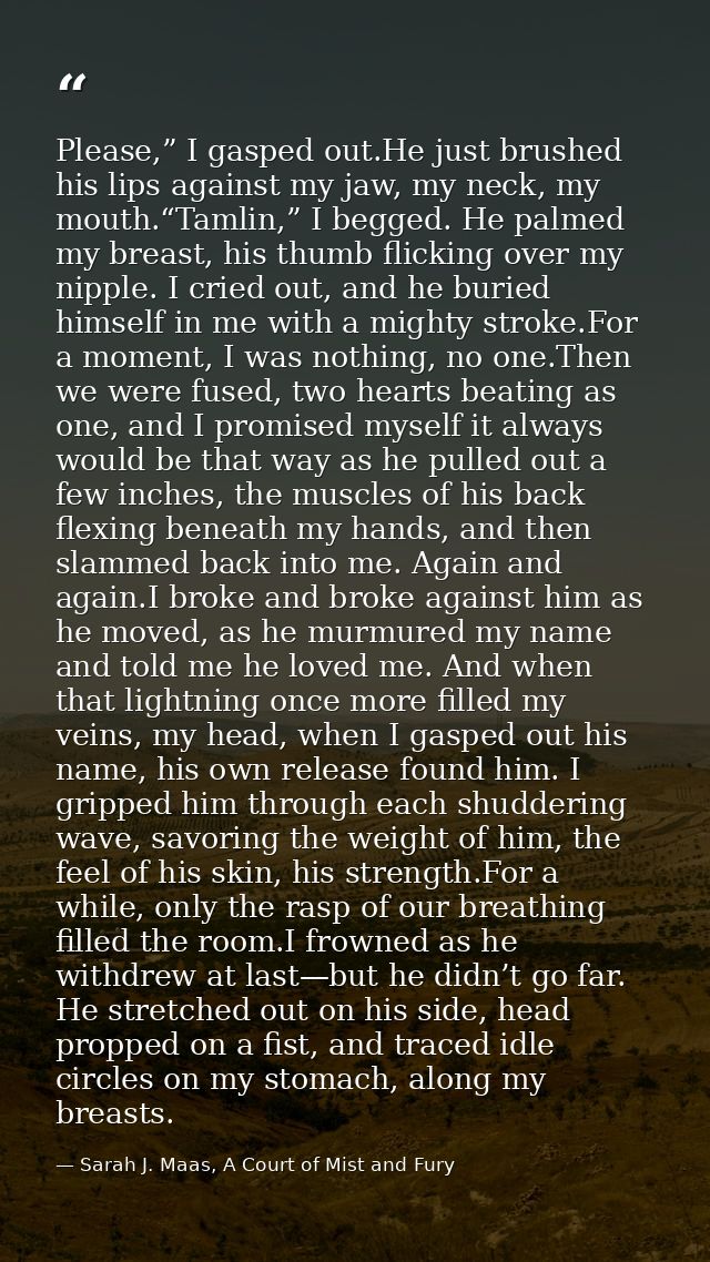 Please,” I gasped out.He just brushed his lips against my jaw, my neck, my mouth.“Tamlin,” I begged. He palmed my breast — Sarah J. Maas, A Court of Mist and Fury