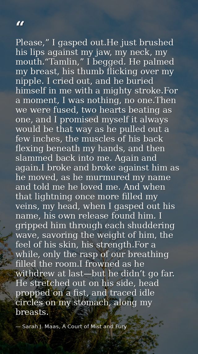 Please,” I gasped out.He just brushed his lips against my jaw, my neck, my mouth.“Tamlin,” I begged. He palmed my breast — Sarah J. Maas, A Court of Mist and Fury