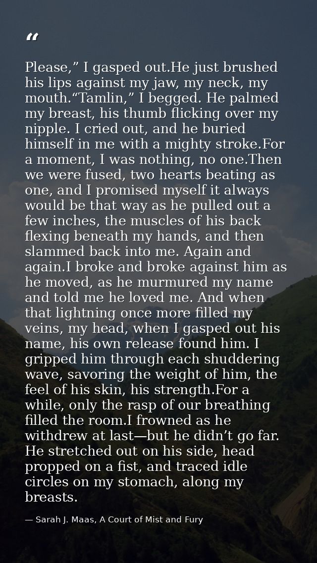 Please,” I gasped out.He just brushed his lips against my jaw, my neck, my mouth.“Tamlin,” I begged. He palmed my breast — Sarah J. Maas, A Court of Mist and Fury
