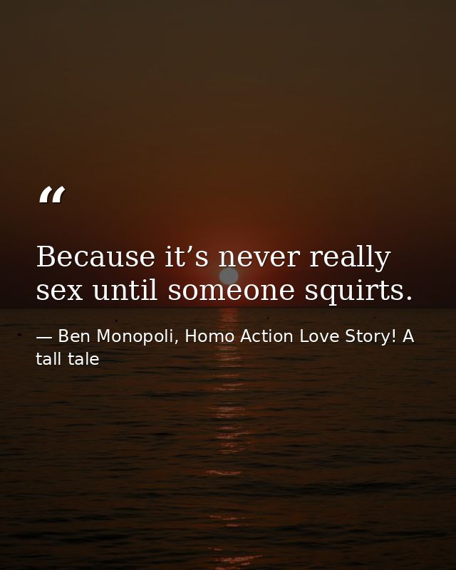 Because it’s never really sex until someone squirts. — Ben Monopoli, Homo Action Love Story! A tall tale