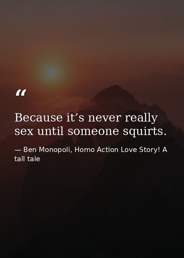 Because it’s never really sex until someone squirts. — Ben Monopoli, Homo Action Love Story! A tall tale