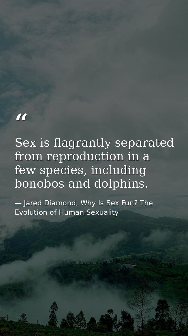 Sex is flagrantly separated from reproduction in a few species, including bonobos and dolphins. — Jared Diamond, Why Is Sex Fun? The Evolution of Human Sexuality