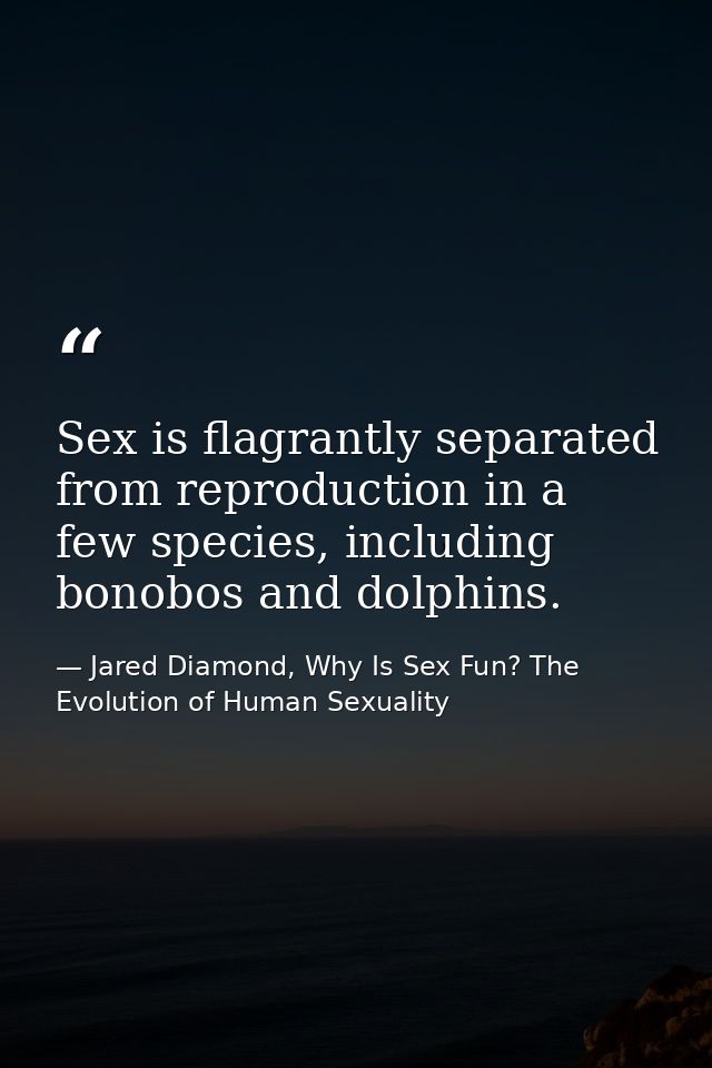 Sex is flagrantly separated from reproduction in a few species, including bonobos and dolphins. — Jared Diamond, Why Is Sex Fun? The Evolution of Human Sexuality