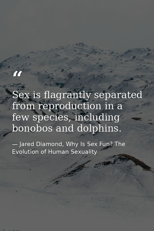 Sex is flagrantly separated from reproduction in a few species, including bonobos and dolphins. — Jared Diamond, Why Is Sex Fun? The Evolution of Human Sexuality