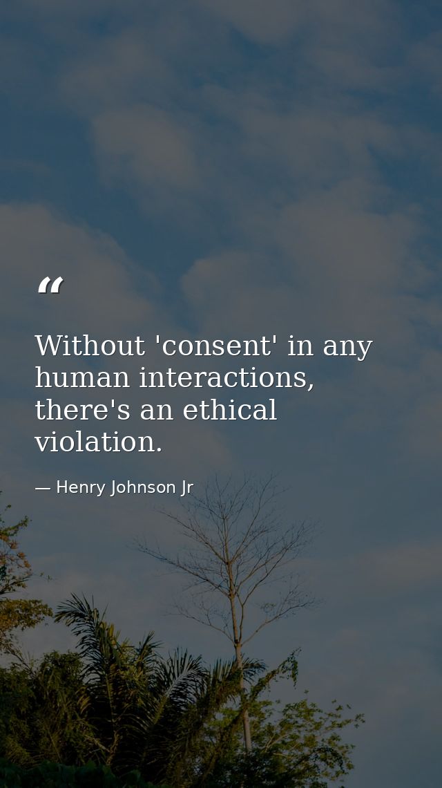 Without 'consent' in any human interactions, there's an ethical violation. — Henry Johnson Jr