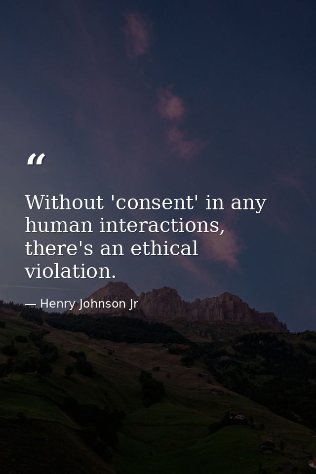 Without 'consent' in any human interactions, there's an ethical violation. — Henry Johnson Jr