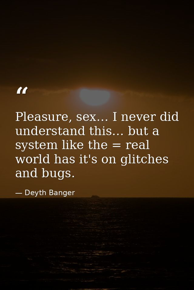 Pleasure, sex… I never did understand this… but a system like the = real world has it's on glitches and bugs. — Deyth Banger