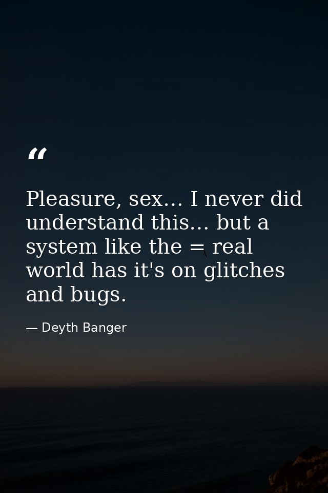 Pleasure, sex… I never did understand this… but a system like the = real world has it's on glitches and bugs. — Deyth Banger