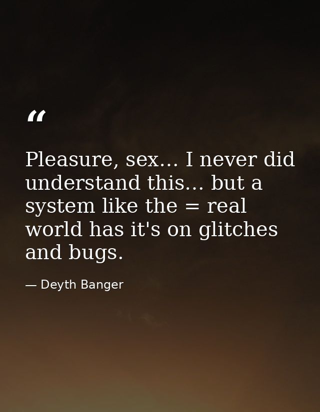 Pleasure, sex… I never did understand this… but a system like the = real world has it's on glitches and bugs. — Deyth Banger