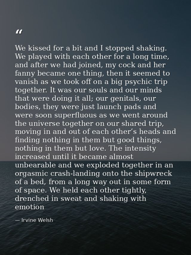We kissed for a bit and I stopped shaking. We played with each other for a long time, and after we had joined, my cock a — Irvine Welsh