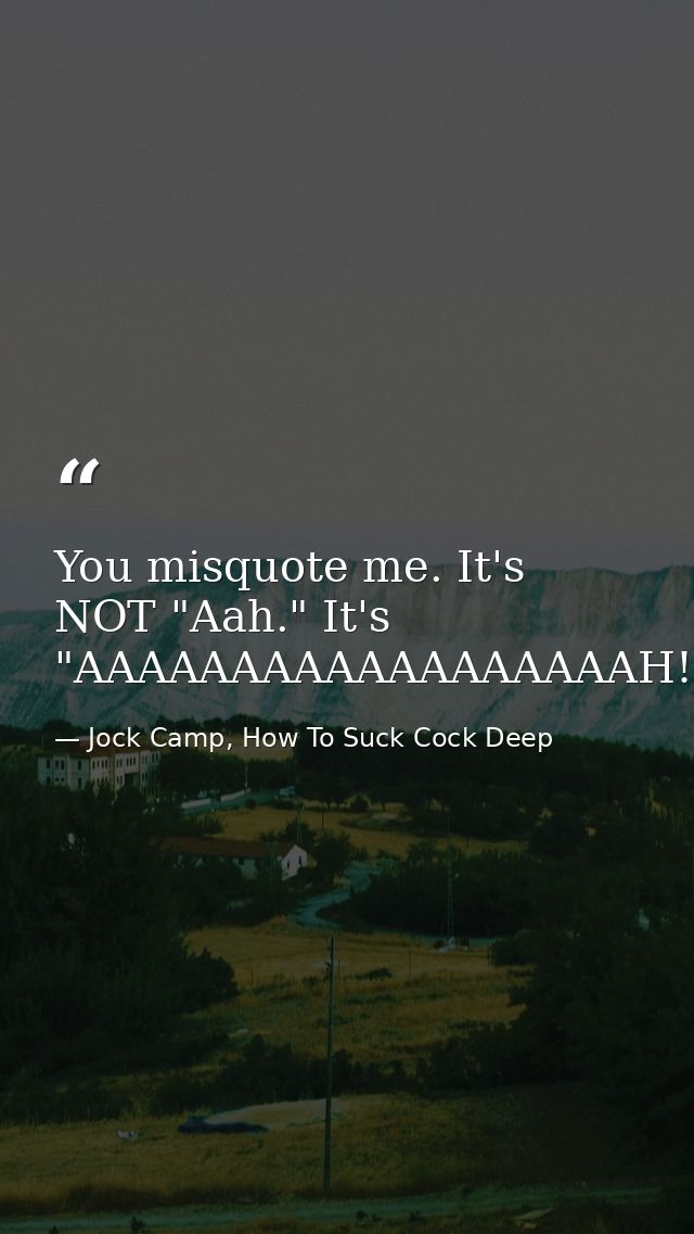 You misquote me. It's NOT "Aah." It's "AAAAAAAAAAAAAAAAAAH! — Jock Camp, How To Suck Cock Deep