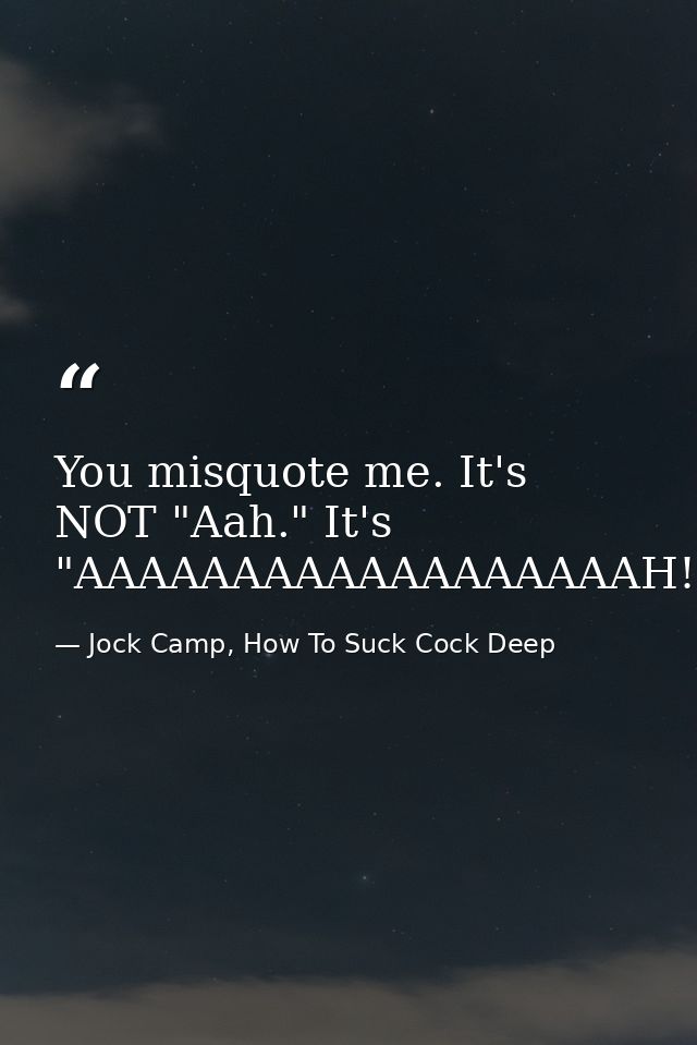 You misquote me. It's NOT "Aah." It's "AAAAAAAAAAAAAAAAAAH! — Jock Camp, How To Suck Cock Deep