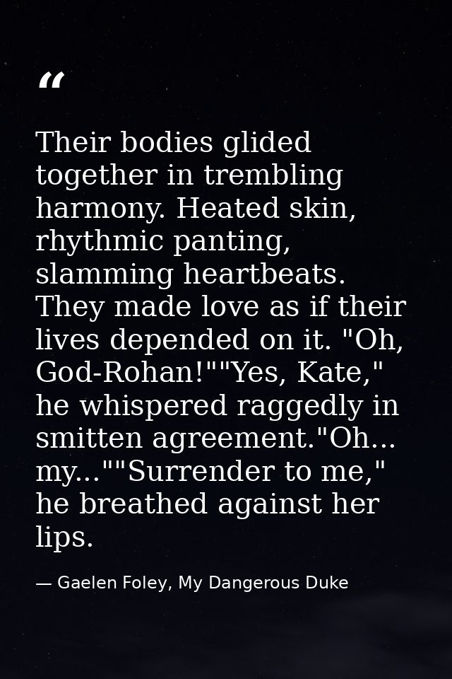 Their bodies glided together in trembling harmony. Heated skin, rhythmic panting, slamming heartbeats. They made love as — Gaelen Foley, My Dangerous Duke