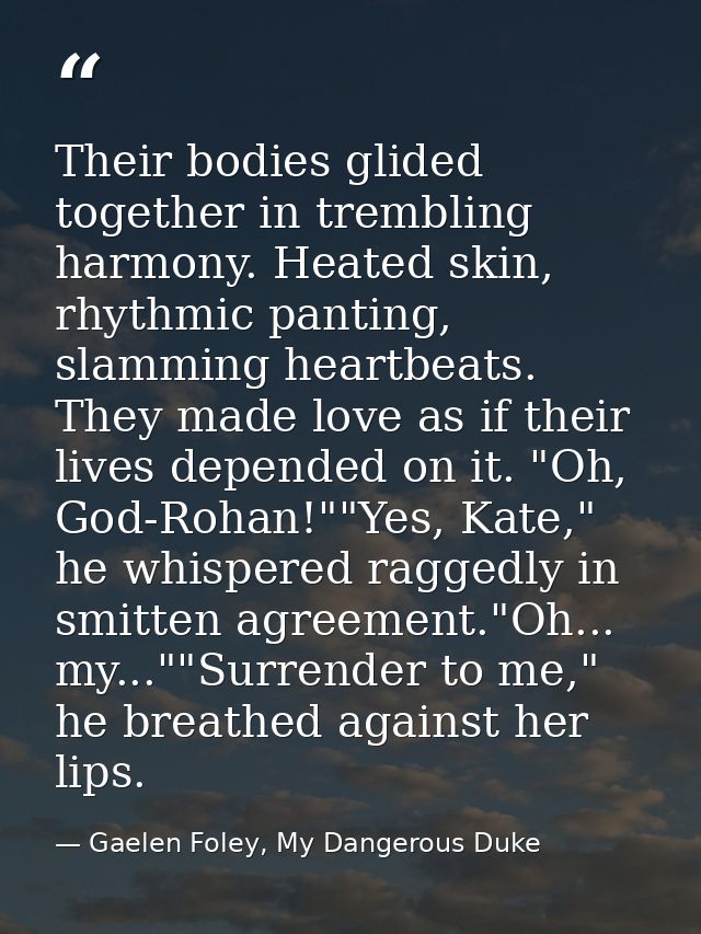 Their bodies glided together in trembling harmony. Heated skin, rhythmic panting, slamming heartbeats. They made love as — Gaelen Foley, My Dangerous Duke