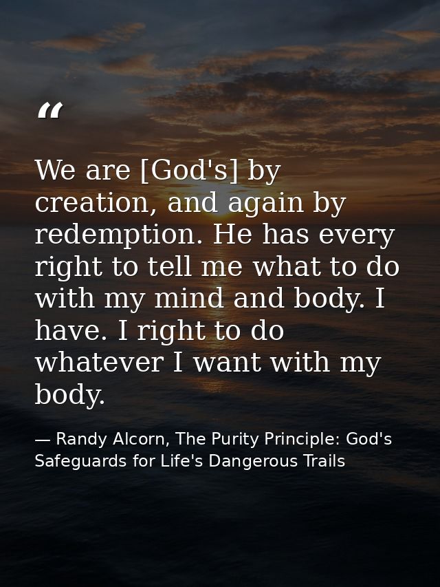 We are [God's] by creation, and again by redemption. He has every right to tell me what to do with my mind and body. I h — Randy Alcorn, The Purity Principle: God's Safeguards for Life's Dangerous Trails