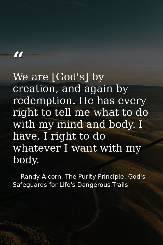 We are [God's] by creation, and again by redemption. He has every right to tell me what to do with my mind and body. I h — Randy Alcorn, The Purity Principle: God's Safeguards for Life's Dangerous Trails