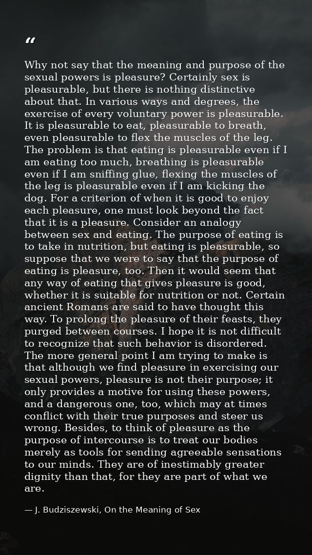 Why not say that the meaning and purpose of the sexual powers is pleasure? Certainly sex is pleasurable, but there is no — J. Budziszewski, On the Meaning of Sex