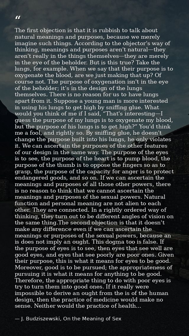 The first objection is that it is rubbish to talk about natural meanings and purposes, because we merely imagine such th — J. Budziszewski, On the Meaning of Sex