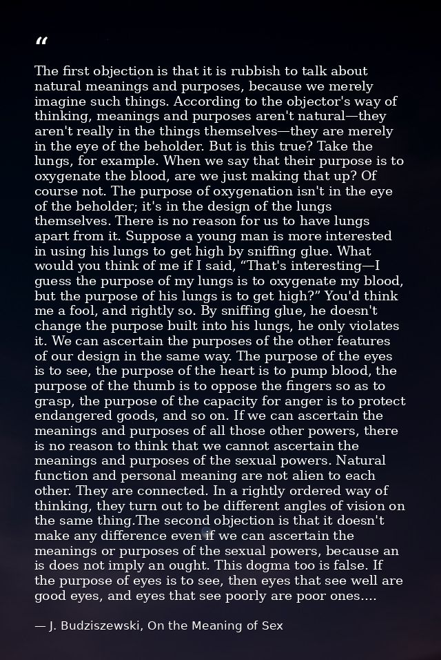 The first objection is that it is rubbish to talk about natural meanings and purposes, because we merely imagine such th — J. Budziszewski, On the Meaning of Sex