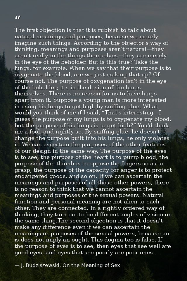 The first objection is that it is rubbish to talk about natural meanings and purposes, because we merely imagine such th — J. Budziszewski, On the Meaning of Sex