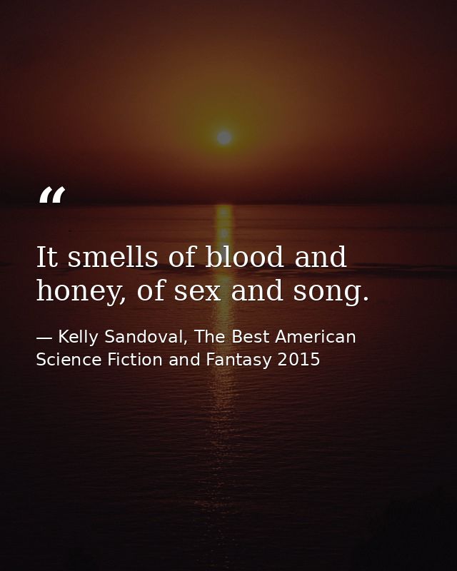 It smells of blood and honey, of sex and song. — Kelly Sandoval, The Best American Science Fiction and Fantasy 2015