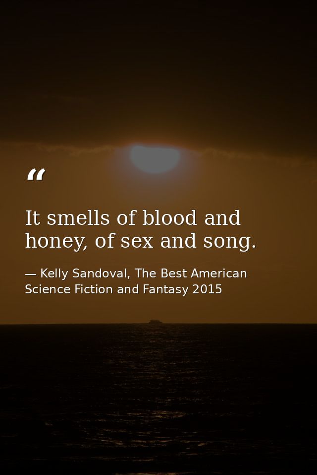 It smells of blood and honey, of sex and song. — Kelly Sandoval, The Best American Science Fiction and Fantasy 2015