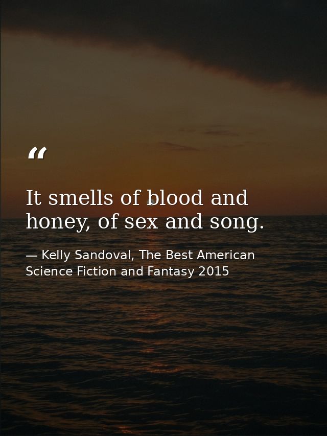 It smells of blood and honey, of sex and song. — Kelly Sandoval, The Best American Science Fiction and Fantasy 2015