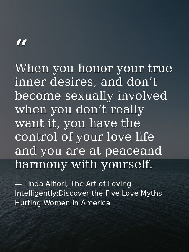 When you honor your true inner desires, and don’t become sexually involved when you don’t really want it, you have the c — Linda Alfiori, The Art of Loving Intelligently:Discover the Five Love Myths Hurting Women in America