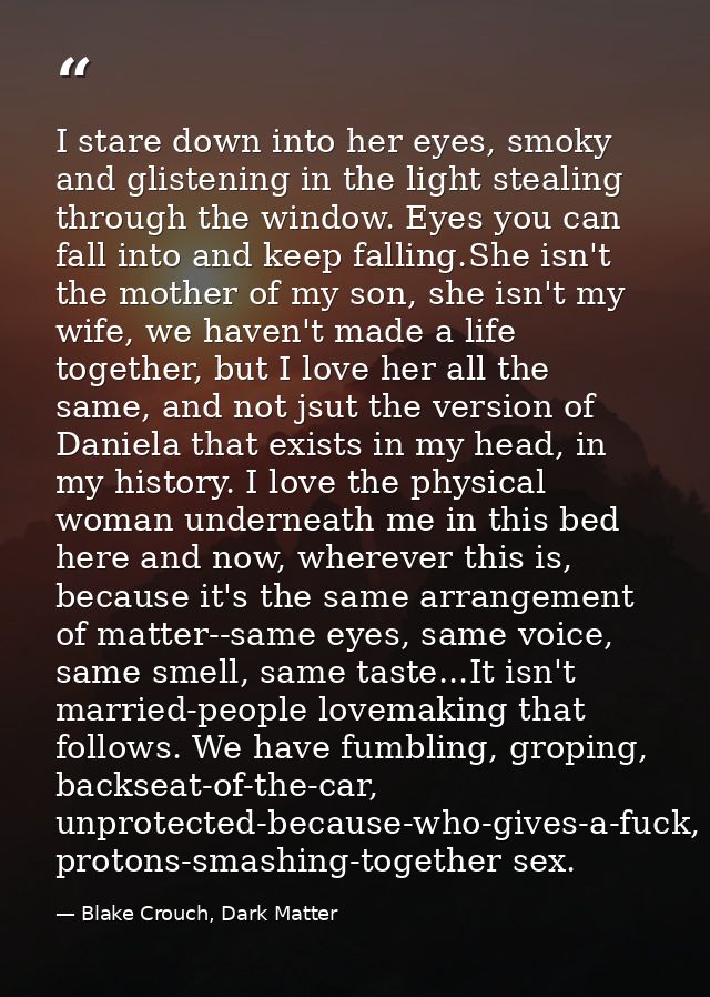 I stare down into her eyes, smoky and glistening in the light stealing through the window. Eyes you can fall into and ke — Blake Crouch, Dark Matter