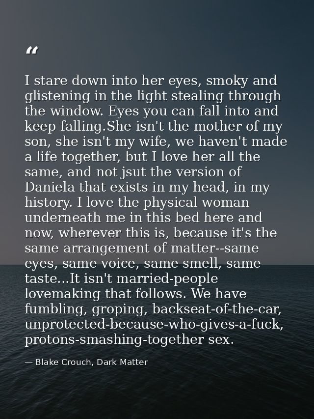 I stare down into her eyes, smoky and glistening in the light stealing through the window. Eyes you can fall into and ke — Blake Crouch, Dark Matter