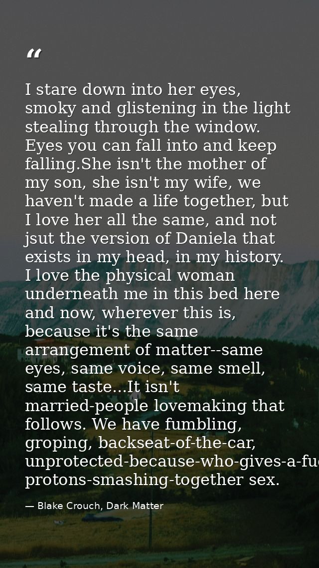 I stare down into her eyes, smoky and glistening in the light stealing through the window. Eyes you can fall into and ke — Blake Crouch, Dark Matter