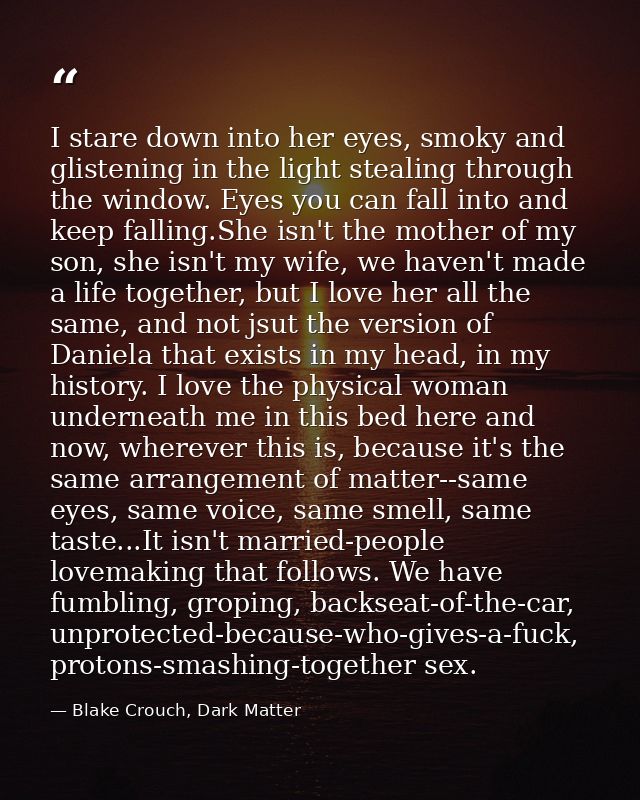 I stare down into her eyes, smoky and glistening in the light stealing through the window. Eyes you can fall into and ke — Blake Crouch, Dark Matter