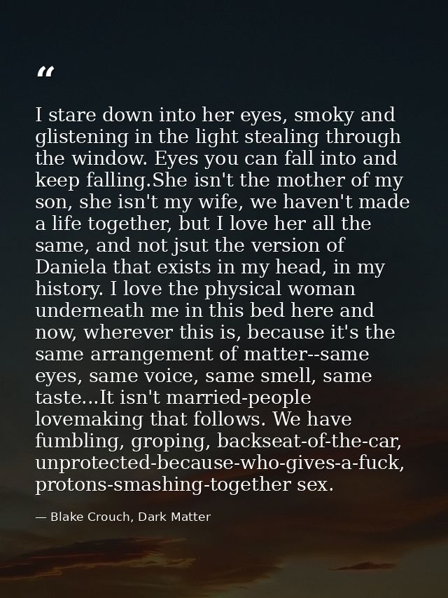 I stare down into her eyes, smoky and glistening in the light stealing through the window. Eyes you can fall into and ke — Blake Crouch, Dark Matter