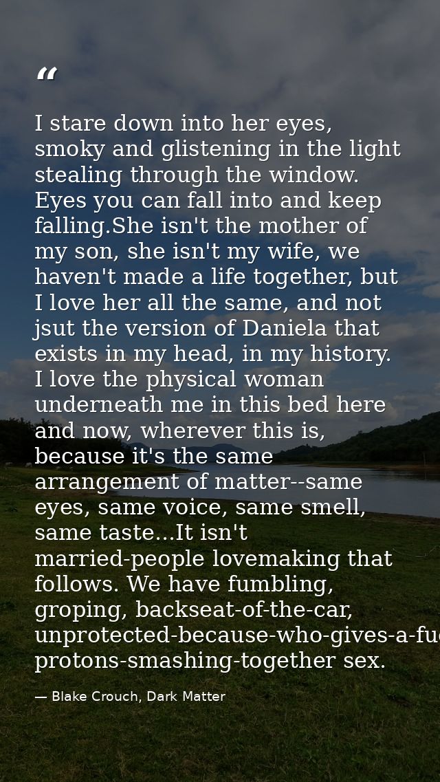 I stare down into her eyes, smoky and glistening in the light stealing through the window. Eyes you can fall into and ke — Blake Crouch, Dark Matter