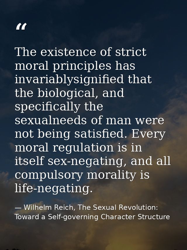 The existence of strict moral principles has invariablysignified that the biological, and specifically the sexualneeds o — Wilhelm Reich, The Sexual Revolution: Toward a Self-governing Character Structure
