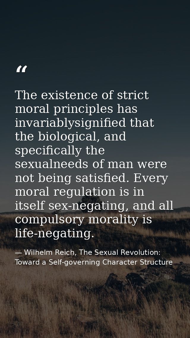 The existence of strict moral principles has invariablysignified that the biological, and specifically the sexualneeds o — Wilhelm Reich, The Sexual Revolution: Toward a Self-governing Character Structure