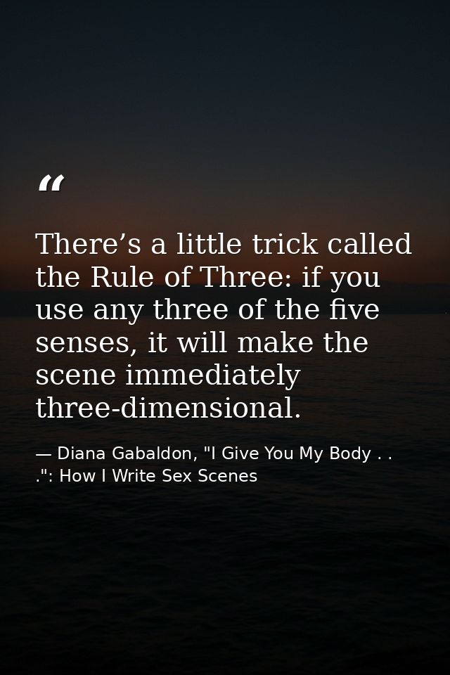 There’s a little trick called the Rule of Three: if you use any three of the five senses, it will make the scene immedia — Diana Gabaldon, "I Give You My Body . . .": How I Write Sex Scenes