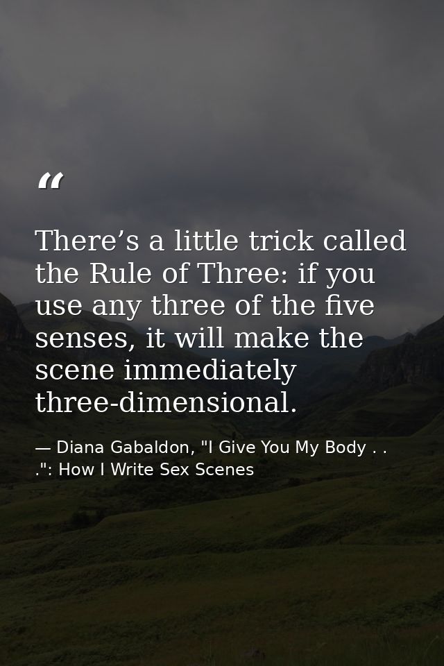 There’s a little trick called the Rule of Three: if you use any three of the five senses, it will make the scene immedia — Diana Gabaldon, "I Give You My Body . . .": How I Write Sex Scenes