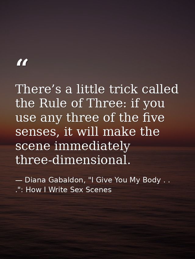 There’s a little trick called the Rule of Three: if you use any three of the five senses, it will make the scene immedia — Diana Gabaldon, "I Give You My Body . . .": How I Write Sex Scenes
