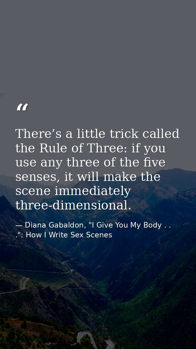 There’s a little trick called the Rule of Three: if you use any three of the five senses, it will make the scene immedia — Diana Gabaldon, "I Give You My Body . . .": How I Write Sex Scenes