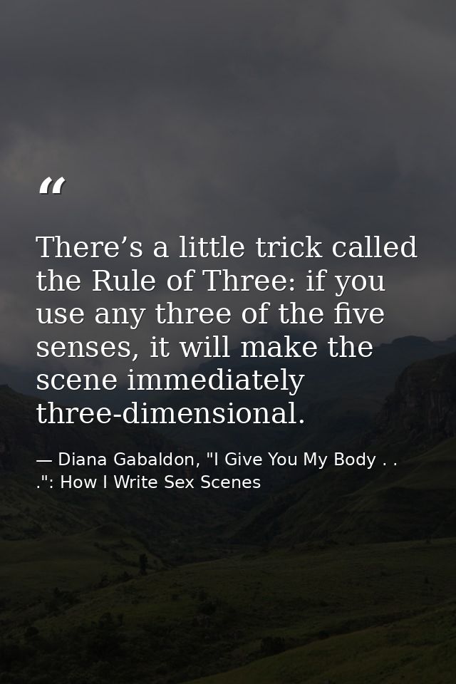 There’s a little trick called the Rule of Three: if you use any three of the five senses, it will make the scene immedia — Diana Gabaldon, "I Give You My Body . . .": How I Write Sex Scenes