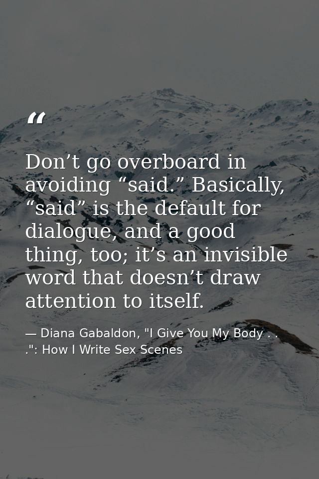 Don’t go overboard in avoiding “said.” Basically, “said” is the default for dialogue, and a good thing, too; it’s an inv — Diana Gabaldon, "I Give You My Body . . .": How I Write Sex Scenes