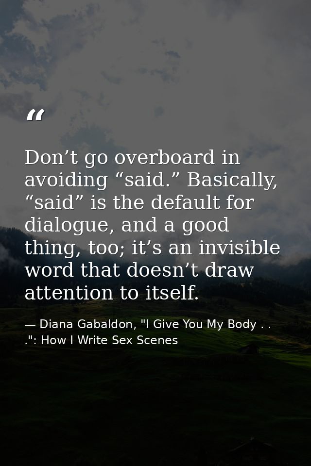 Don’t go overboard in avoiding “said.” Basically, “said” is the default for dialogue, and a good thing, too; it’s an inv — Diana Gabaldon, "I Give You My Body . . .": How I Write Sex Scenes